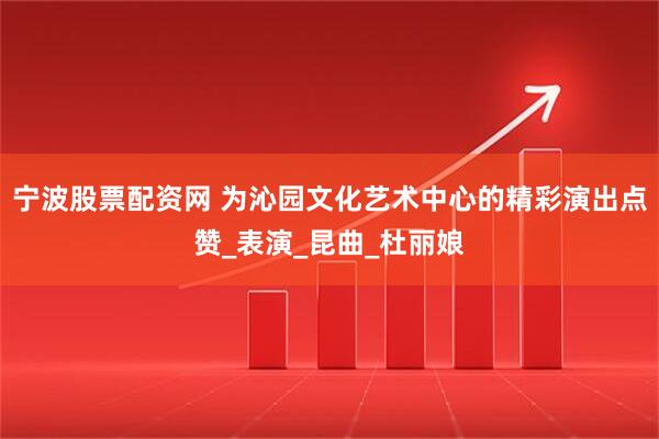 宁波股票配资网 为沁园文化艺术中心的精彩演出点赞_表演_昆曲_杜丽娘