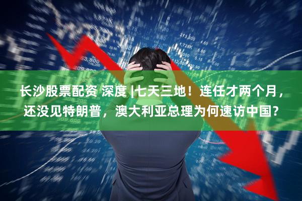 长沙股票配资 深度 |七天三地！连任才两个月，还没见特朗普，澳大利亚总理为何速访中国？