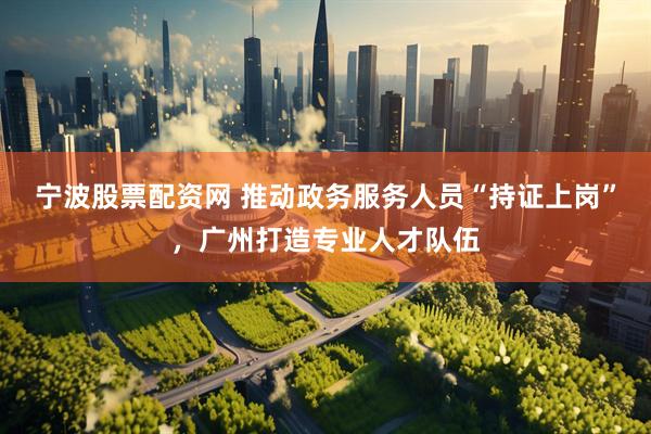 宁波股票配资网 推动政务服务人员“持证上岗”，广州打造专业人才队伍