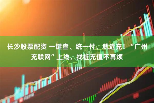 长沙股票配资 一键查、统一付、就近充！“广州充联网”上线，找桩充值不再烦