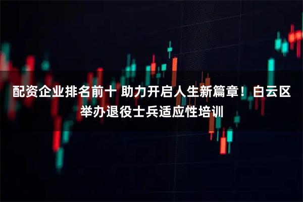 配资企业排名前十 助力开启人生新篇章！白云区举办退役士兵适应性培训