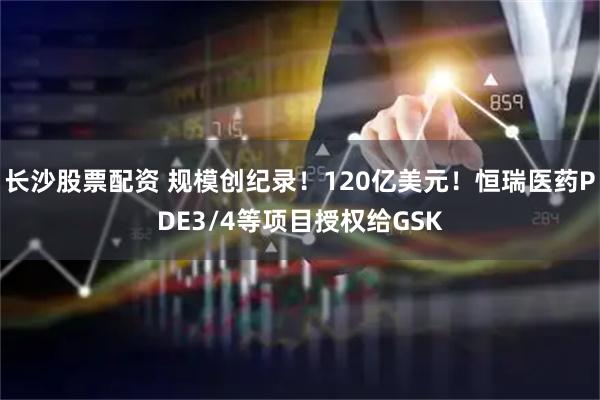 长沙股票配资 规模创纪录！120亿美元！恒瑞医药PDE3/4等项目授权给GSK