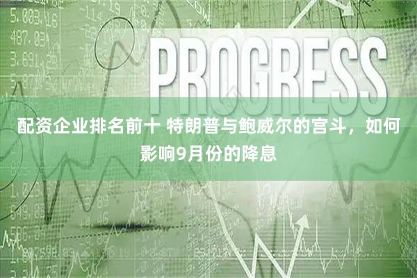 配资企业排名前十 特朗普与鲍威尔的宫斗，如何影响9月份的降息