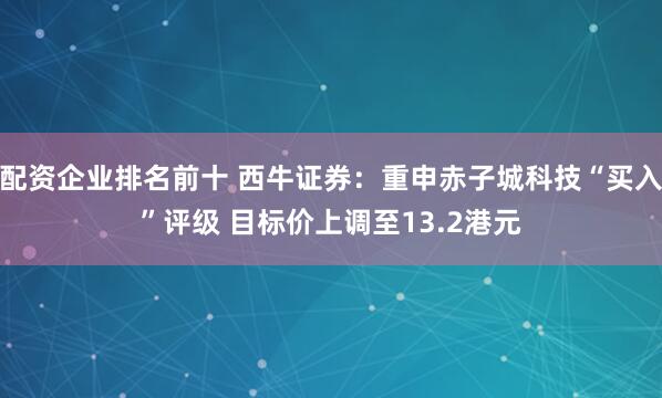 配资企业排名前十 西牛证券：重申赤子城科技“买入”评级 目标价上调至13.2港元