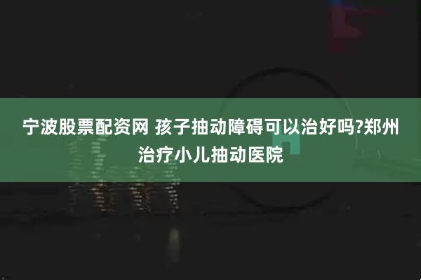 宁波股票配资网 孩子抽动障碍可以治好吗?郑州治疗小儿抽动医院