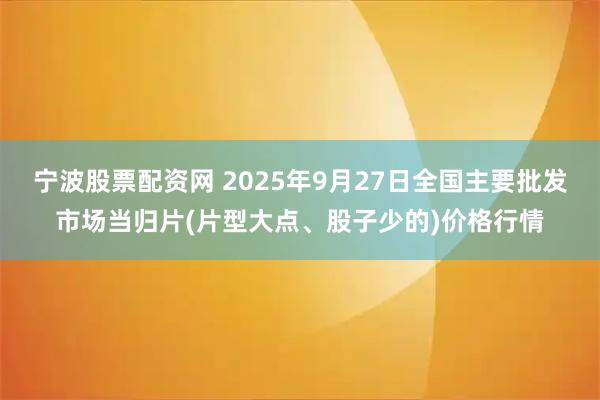 宁波股票配资网 2025年9月27日全国主要批发市场当归片(片型大点、股子少的)价格行情