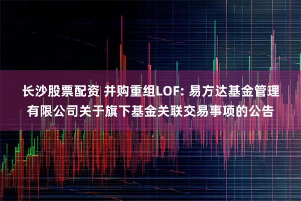 长沙股票配资 并购重组LOF: 易方达基金管理有限公司关于旗下基金关联交易事项的公告