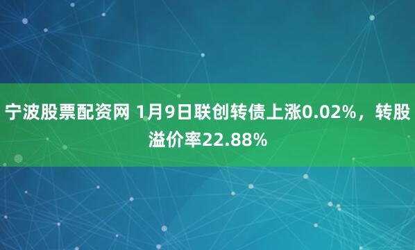 宁波股票配资网 1月9日联创转债上涨0.02%，转股溢价率22.88%